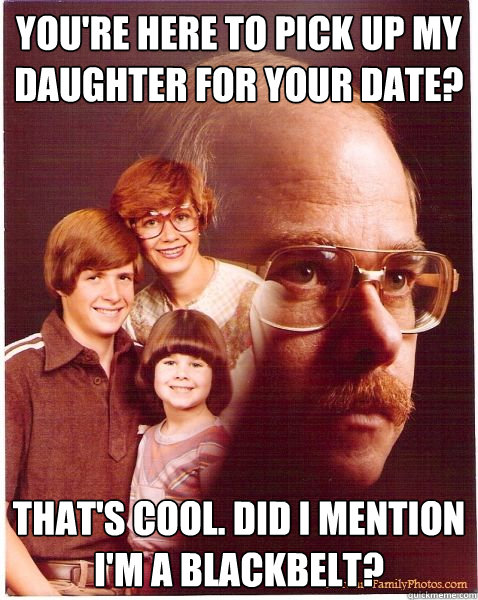 You're here to pick up my daughter for your date? That's cool. Did I mention I'm a blackbelt?   Vengeance Dad