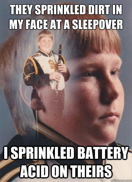 They sprinkled dirt in my face at a sleepover I sprinkled battery acid on theirs  PTSD Clarinet Boy