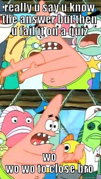 REALLY U SAY U KNOW THE ANSWER BUT THEN U FAIL IT ON A QUIZ WO WO WO TO CLOSE BRO Push it somewhere else Patrick