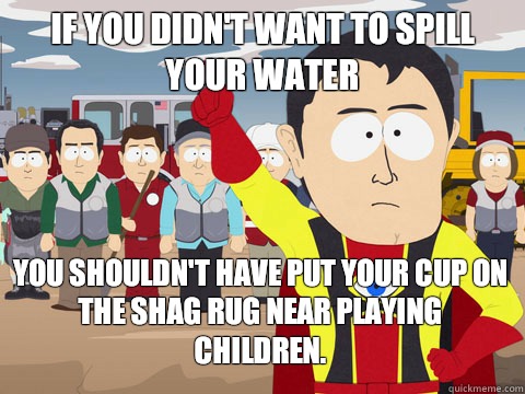 If you didn't want to spill your water You shouldn't have put your cup on the shag rug near playing children.  Captain Hindsight