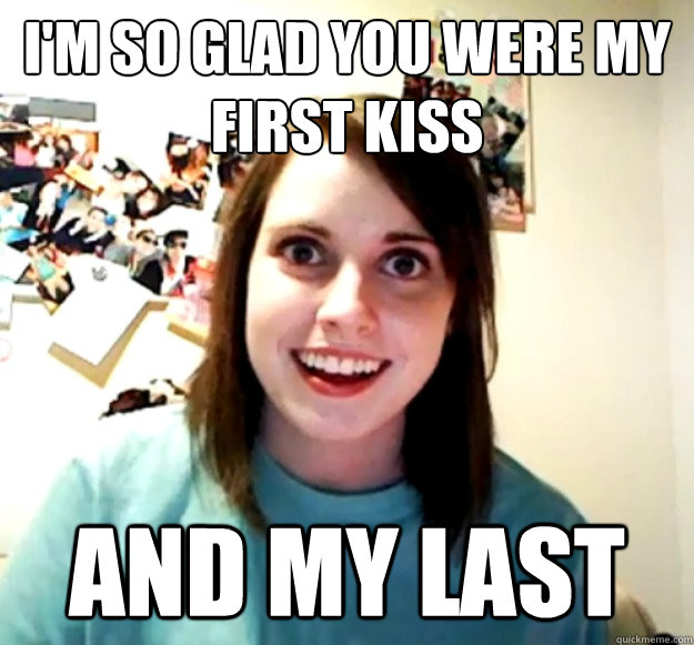 I'm so glad you were my first kiss And my last  Overly Attached Girlfriend