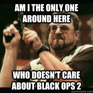 Am i the only one around here who doesn't care about black ops 2 - Am i the only one around here who doesn't care about black ops 2  Am I The Only One Round Here