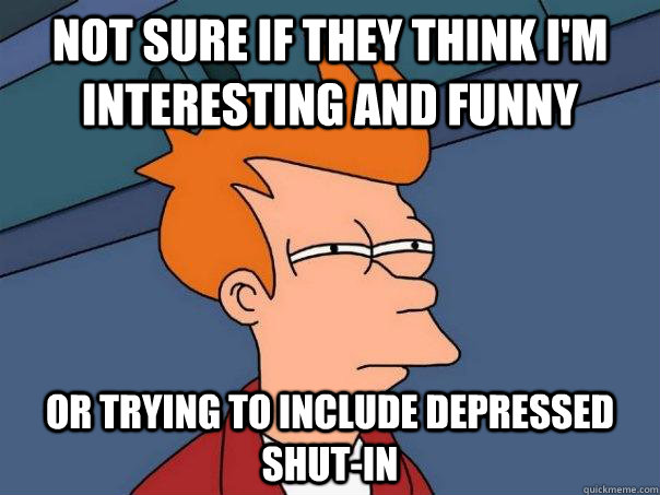 not sure if they think I'm interesting and funny or trying to include depressed shut-in  Futurama Fry