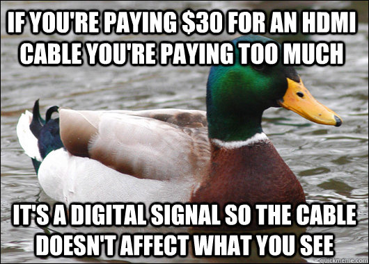 If you're paying $30 for an hdmi cable you're paying too much It's a digital signal so the cable doesn't affect what you see - If you're paying $30 for an hdmi cable you're paying too much It's a digital signal so the cable doesn't affect what you see  Actual Advice Mallard