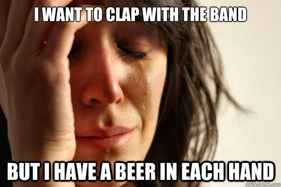 I want to clap with the band but i have a beer in each hand  First World Problems