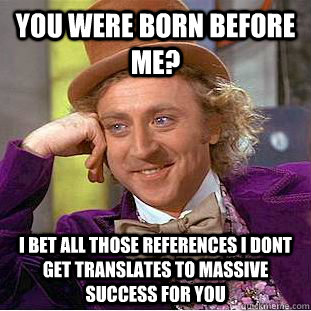 You were born before me? i bet all those references i dont get translates to massive success for you  Creepy Wonka