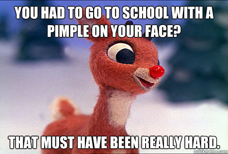 You had to go to school with a pimple on your face? That must have been really hard.    