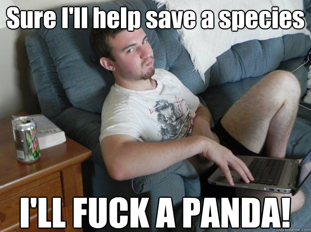 Sure I'll help save a species  I'LL FUCK A PANDA!  