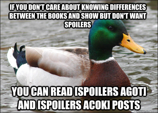 If you don't care about knowing differences between the books and show but don't want spoilers You can read [Spoilers AGOT] and [Spoilers ACOK] posts  Actual Advice Mallard