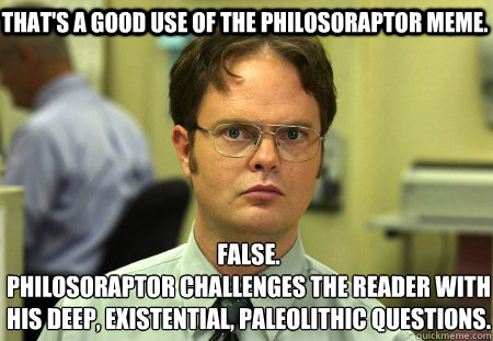 That's a good use of the Philosoraptor meme. False.
Philosoraptor challenges the reader with his deep, existential, Paleolithic questions. - That's a good use of the Philosoraptor meme. False.
Philosoraptor challenges the reader with his deep, existential, Paleolithic questions.  Schrute