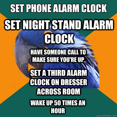 set phone alarm clock set night stand alarm clock set a third alarm clock on dresser across room have someone call to make sure you're up wake up 50 times an hour   Paranoid Parrot