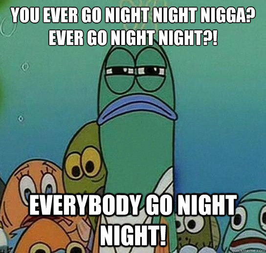 You ever go night night nigga? ever go night night?! Everybody go night night!   Serious fish SpongeBob