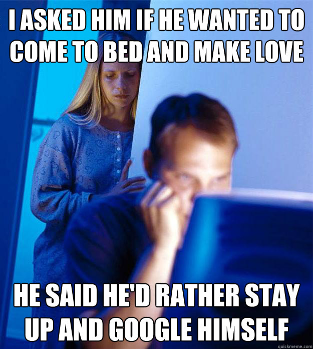 I asked him if he wanted to come to bed and make love he said he'd rather stay up and google himself  Redditors Wife