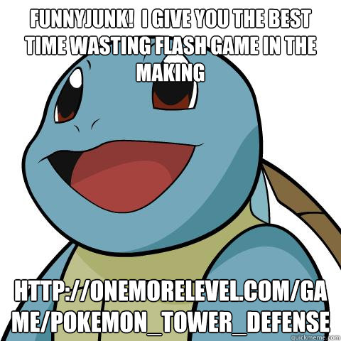 FUNNYJUNK!  I GIVE YOU THE BEST TIME WASTING FLASH GAME IN THE MAKING http://onemorelevel.com/game/pokemon_tower_defense  Squirtle