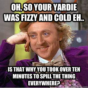 Oh, so your yardie was fizzy and cold eh.. Is that why you took over ten minutes to spill the thing everywhere?  Condescending Wonka