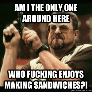 Am i the only one around here who fucking enjoys making sandwiches?!  Am I The Only One Round Here