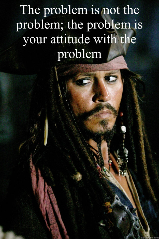 The problem is not the problem; the problem is your attitude with the problem  Captain Jack Sparrow