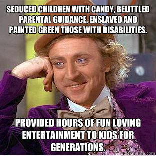 Seduced children with candy, belittled parental guidance, enslaved and painted green those with disabilities. Provided hours of fun loving entertainment to kids for generations.   Creepy Wonka