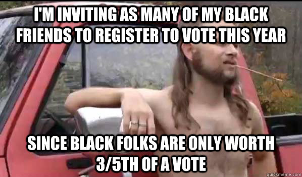i'm inviting as many of my black friends to register to vote this year Since black folks are only worth 3/5th of a vote  Almost Politically Correct Redneck