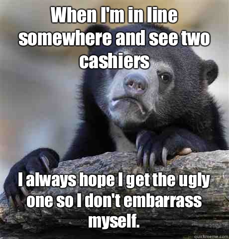 When I'm in line somewhere and see two cashiers I always hope I get the ugly one so I don't embarrass myself. - When I'm in line somewhere and see two cashiers I always hope I get the ugly one so I don't embarrass myself.  Misc