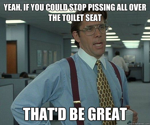 Yeah, if you could stop pissing all over the toilet seat that'd be great - Yeah, if you could stop pissing all over the toilet seat that'd be great  lumberghthanks