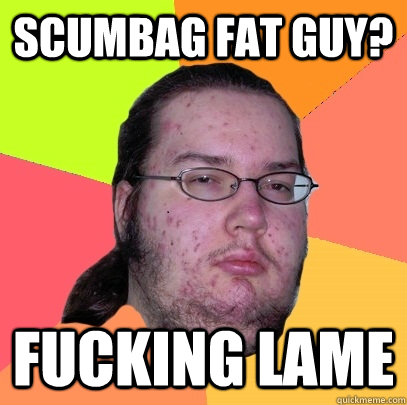 scumbag fat guy? fucking lame  Butthurt Dweller