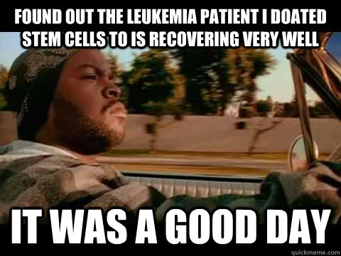 Found out the leukemia patient I doated stem cells to is recovering very well IT WAS A GOOD DAY - Found out the leukemia patient I doated stem cells to is recovering very well IT WAS A GOOD DAY  ice cube good day