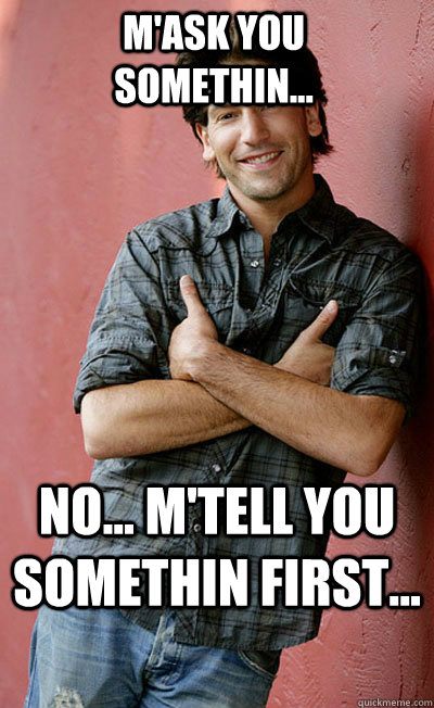 No... M'tell you somethin first... M'ask you somethin...  