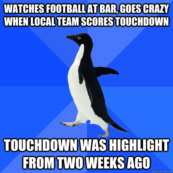 watches football at bar, goes crazy when local team scores touchdown touchdown was highlight from two weeks ago  Socially Awkward Penguin