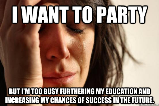 I want to party but i'm too busy furthering my education and increasing my chances of success in the future.  First World Problems